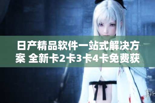 日产精品软件一站式解决方案 全新卡2卡3卡4卡免费获取