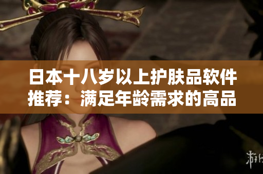 日本十八岁以上护肤品软件推荐：满足年龄需求的高品质产品