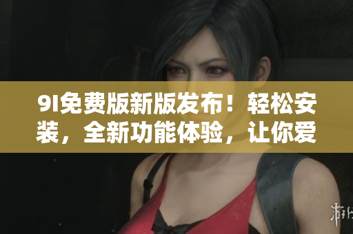 9I免费版新版发布！轻松安装，全新功能体验，让你爱不释手