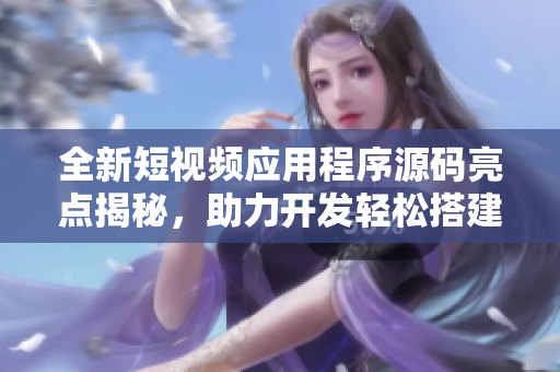 全新短视频应用程序源码亮点揭秘，助力开发轻松搭建精致软件