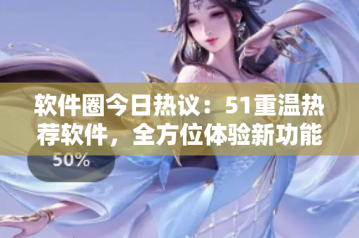 软件圈今日热议：51重温热荐软件，全方位体验新功能
