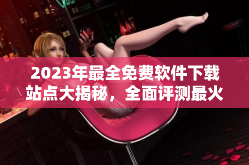 2023年最全免费软件下载站点大揭秘，全面评测最火爆软件资源