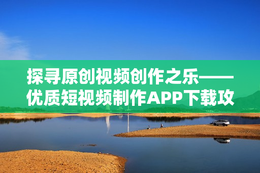 探寻原创视频创作之乐——优质短视频制作APP下载攻略