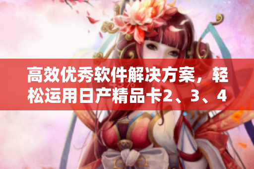 高效优秀软件解决方案，轻松运用日产精品卡2、3、4，让你的工作更高效