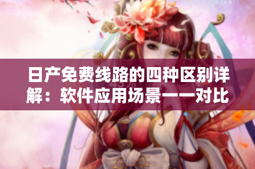 日产免费线路的四种区别详解：软件应用场景一一对比分析