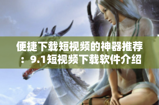 便捷下载短视频的神器推荐：9.1短视频下载软件介绍