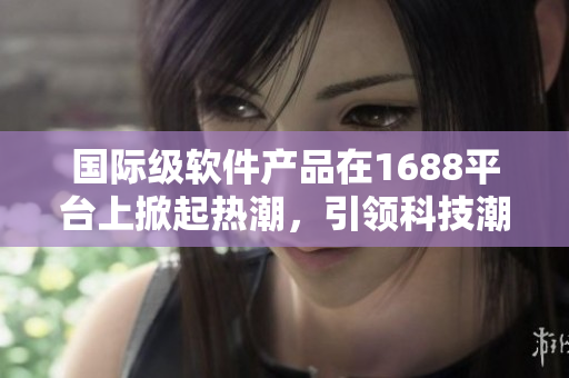 国际级软件产品在1688平台上掀起热潮，引领科技潮流