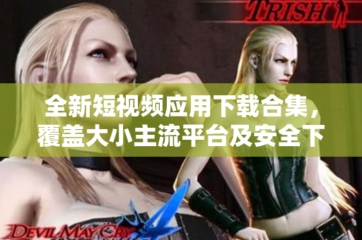 全新短视频应用下载合集，覆盖大小主流平台及安全下载通道