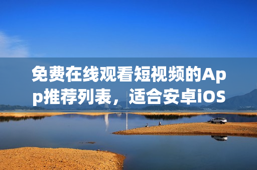 免费在线观看短视频的App推荐列表，适合安卓iOS系统使用