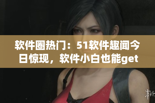 软件圈热门：51软件趣闻今日惊现，软件小白也能get宝贵经验