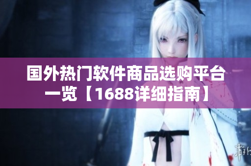 国外热门软件商品选购平台一览【1688详细指南】