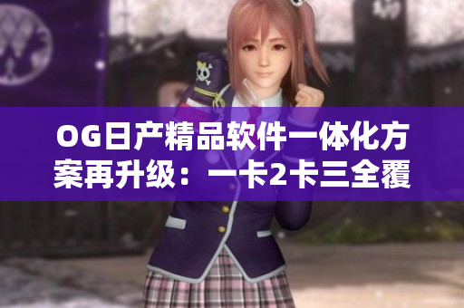 OG日产精品软件一体化方案再升级：一卡2卡三全覆盖