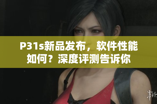 P31s新品发布，软件性能如何？深度评测告诉你
