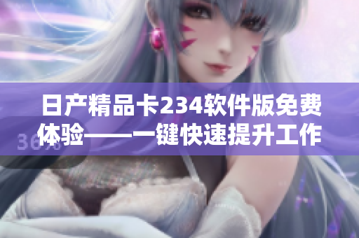 日产精品卡234软件版免费体验——一键快速提升工作效率