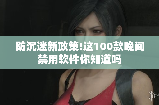 防沉迷新政策!这100款晚间禁用软件你知道吗