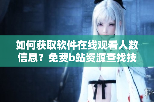 如何获取软件在线观看人数信息？免费b站资源查找技巧分享