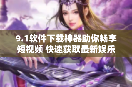 9.1软件下载神器助你畅享短视频 快速获取最新娱乐资源
