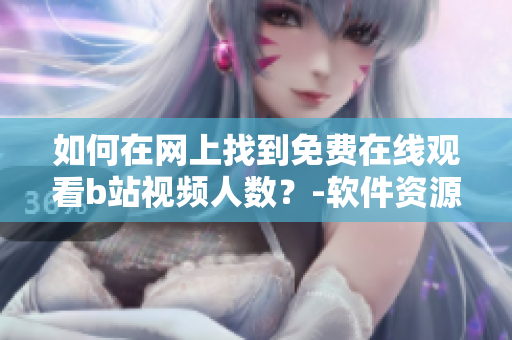 如何在网上找到免费在线观看b站视频人数？-软件资源分享