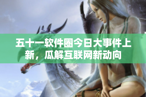 五十一软件圈今日大事件上新，瓜解互联网新动向