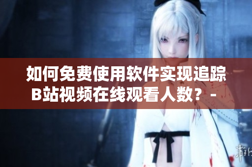 如何免费使用软件实现追踪B站视频在线观看人数？- 详细指南及方法分享
