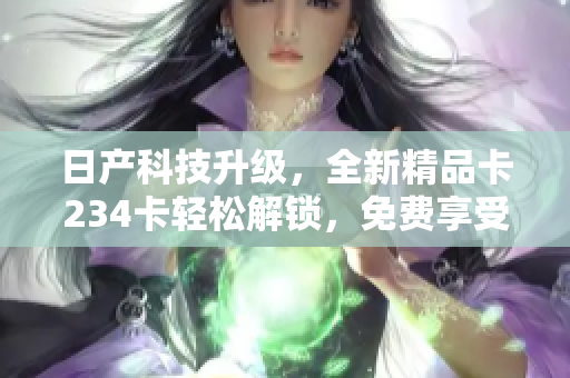 日产科技升级，全新精品卡234卡轻松解锁，免费享受软件高级功能