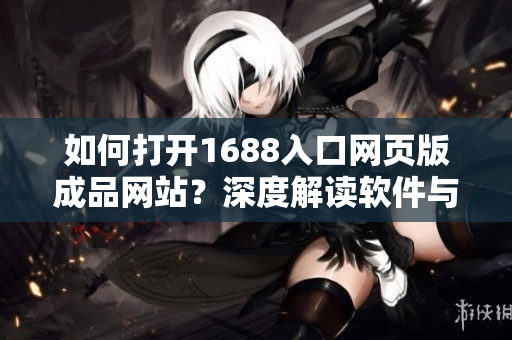 如何打开1688入口网页版成品网站？深度解读软件与采购的新链接。