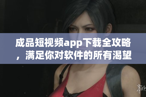 成品短视频app下载全攻略，满足你对软件的所有渴望!