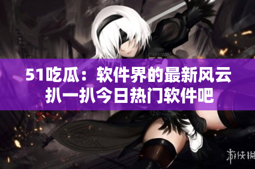 51吃瓜：软件界的最新风云 扒一扒今日热门软件吧