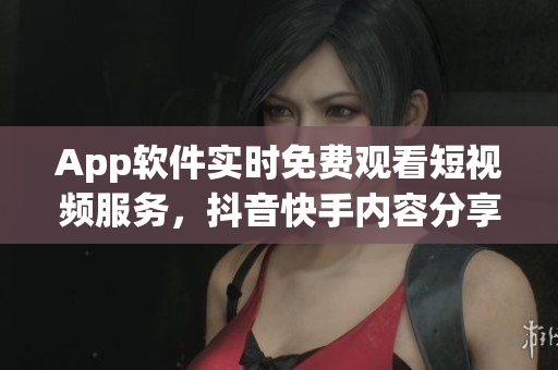 App软件实时免费观看短视频服务，抖音快手内容分享神器