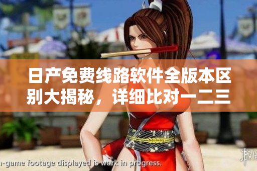 日产免费线路软件全版本区别大揭秘，详细比对一二三四版功能差异