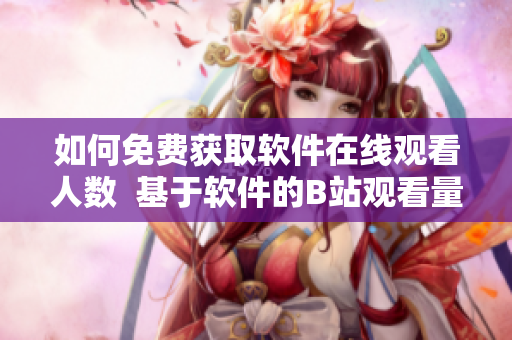 如何免费获取软件在线观看人数  基于软件的B站观看量获取技巧分享