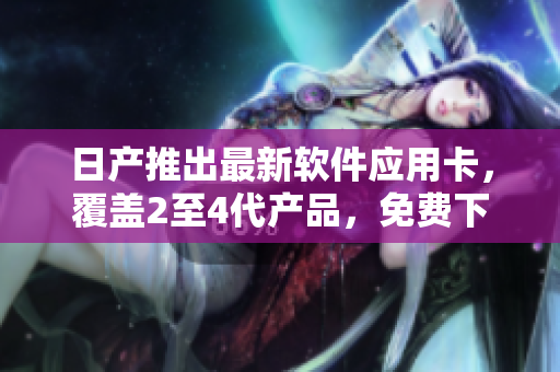 日产推出最新软件应用卡，覆盖2至4代产品，免费下载享受精品服务