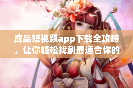 成品短视频app下载全攻略，让你轻松找到最适合你的软件【含大括号】