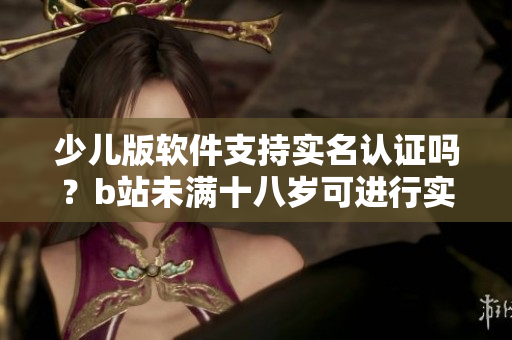 少儿版软件支持实名认证吗？b站未满十八岁可进行实名认证操作吗