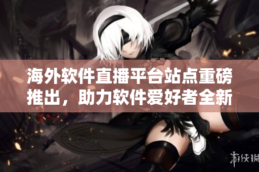 海外软件直播平台站点重磅推出，助力软件爱好者全新体验