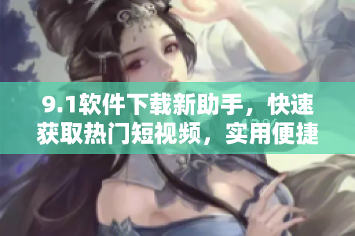 9.1软件下载新助手，快速获取热门短视频，实用便捷易操作