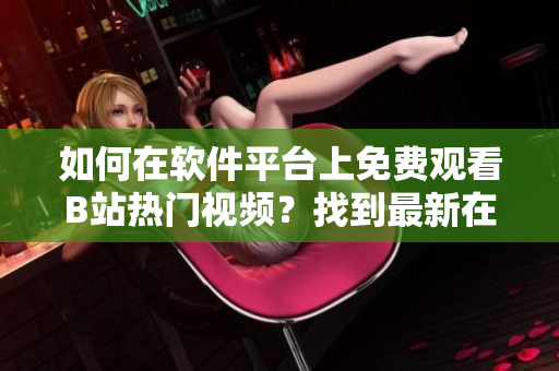 如何在软件平台上免费观看B站热门视频？找到最新在线观看人数资讯！