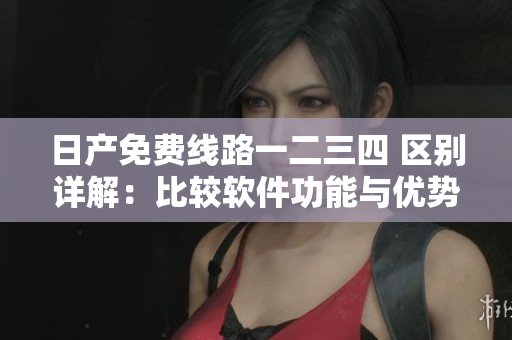 日产免费线路一二三四 区别详解：比较软件功能与优势