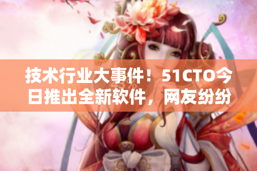 技术行业大事件！51CTO今日推出全新软件，网友纷纷加入讨论