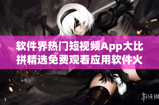 软件界热门短视频App大比拼精选免费观看应用软件火爆推荐