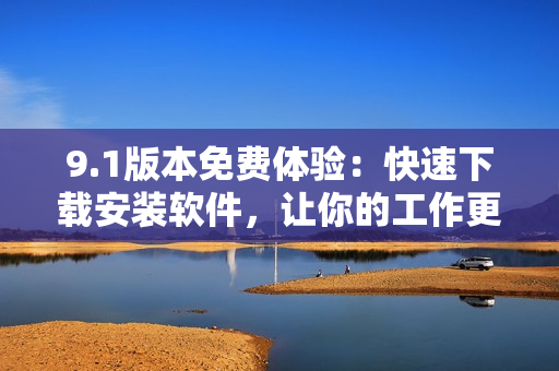 9.1版本免费体验：快速下载安装软件，让你的工作更加便捷