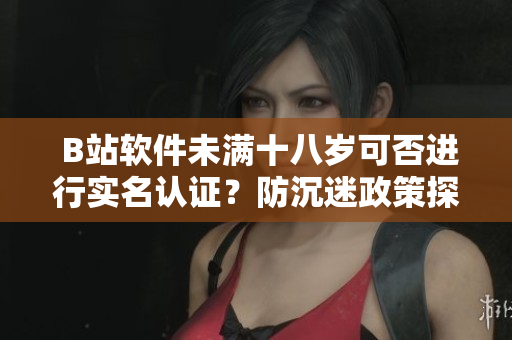  B站软件未满十八岁可否进行实名认证？防沉迷政策探讨