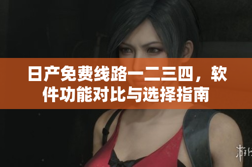 日产免费线路一二三四，软件功能对比与选择指南