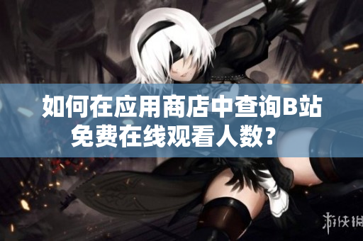 如何在应用商店中查询B站免费在线观看人数？ 