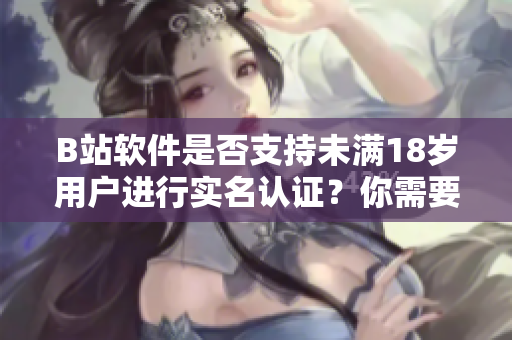 B站软件是否支持未满18岁用户进行实名认证？你需要了解的年龄认证细节