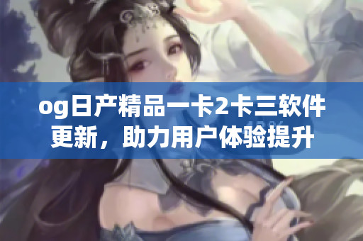 og日产精品一卡2卡三软件更新，助力用户体验提升