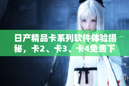 日产精品卡系列软件体验揭秘，卡2、卡3、卡4免费下载全攻略