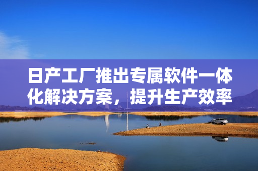 日产工厂推出专属软件一体化解决方案，提升生产效率