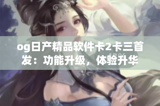 og日产精品软件卡2卡三首发：功能升级，体验升华