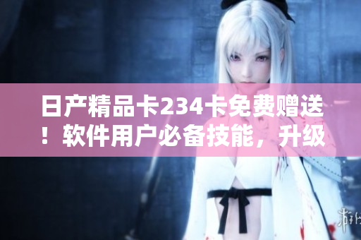 日产精品卡234卡免费赠送！软件用户必备技能，升级掌握全新优化！